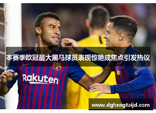本赛季欧冠最大黑马球员表现惊艳成焦点引发热议
