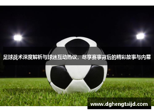 足球战术深度解析与球迷互动热议，尽享赛事背后的精彩故事与内幕