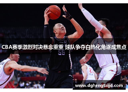 CBA赛季激烈对决悬念重重 球队争夺白热化角逐成焦点